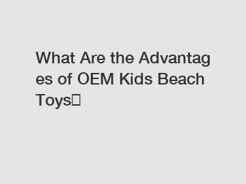 What Are the Advantages of OEM Kids Beach Toys？