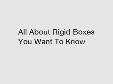 All About Rigid Boxes You Want To Know