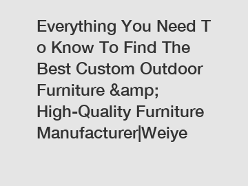 Everything You Need To Know To Find The Best Custom Outdoor Furniture &amp; High-Quality Furniture Manufacturer|Weiye