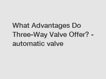 What Advantages Do Three-Way Valve Offer? - automatic valve