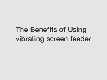 The&nbsp;Benefits&nbsp;of&nbsp;Using vibrating screen feeder