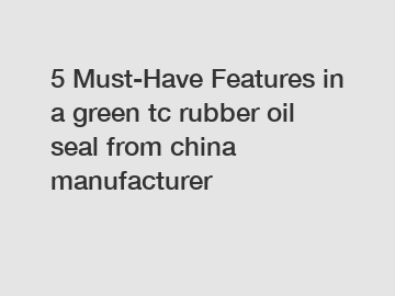 5 Must-Have Features in a green tc rubber oil seal from china manufacturer