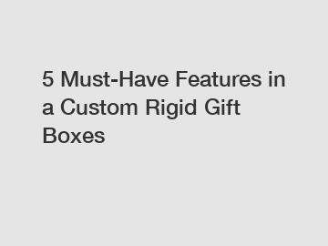 5 Must-Have Features in a Custom Rigid Gift Boxes