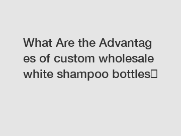 What Are the Advantages of custom wholesale white shampoo bottles？