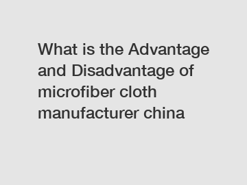 What is the Advantage and Disadvantage of  microfiber cloth manufacturer china