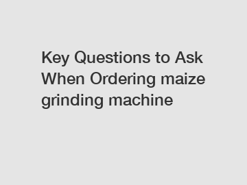 Key Questions to Ask When Ordering maize grinding machine