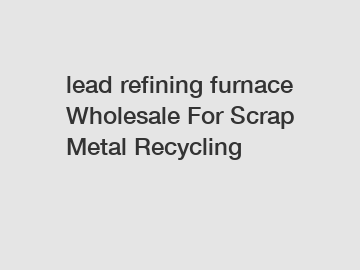 lead refining furnace Wholesale For Scrap Metal Recycling