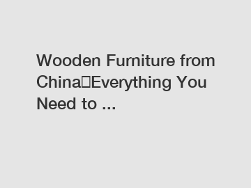Wooden Furniture from China｜Everything You Need to ...