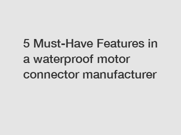 5 Must-Have Features in a waterproof motor connector manufacturer