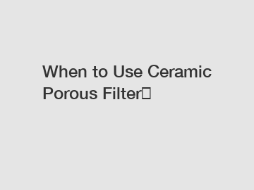 When to Use Ceramic Porous Filter？