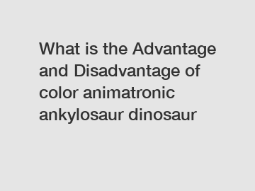 What is the Advantage and Disadvantage of  color animatronic ankylosaur dinosaur