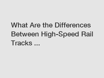 What Are the Differences Between High-Speed Rail Tracks ...
