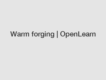 Warm forging | OpenLearn