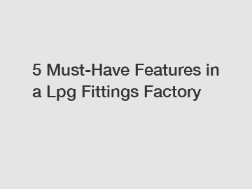 5 Must-Have Features in a Lpg Fittings Factory