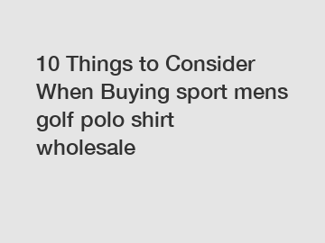 10 Things to Consider When Buying sport mens golf polo shirt wholesale