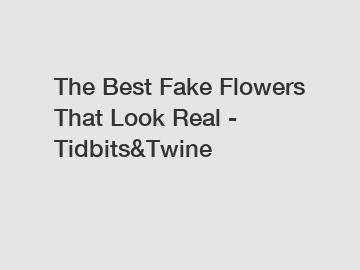 The Best Fake Flowers That Look Real - Tidbits&Twine