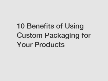 10 Benefits of Using Custom Packaging for Your Products