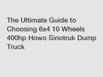 The Ultimate Guide to Choosing 6x4 10 Wheels 400hp Howo Sinotruk Dump Truck