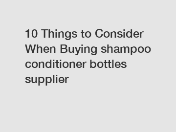 10 Things to Consider When Buying shampoo conditioner bottles supplier