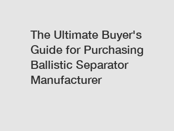 The Ultimate Buyer's Guide for Purchasing Ballistic Separator Manufacturer