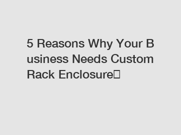 5 Reasons Why Your Business Needs Custom Rack Enclosure？