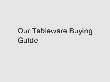 Our Tableware Buying Guide