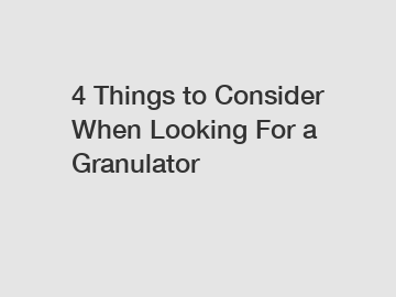 4 Things to Consider When Looking For a Granulator
