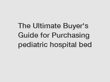 The Ultimate Buyer's Guide for Purchasing pediatric hospital bed