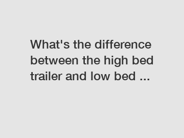 What's the difference between the high bed trailer and low bed ...