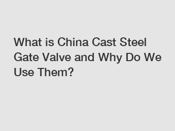 What is China Cast Steel Gate Valve and Why Do We Use Them?