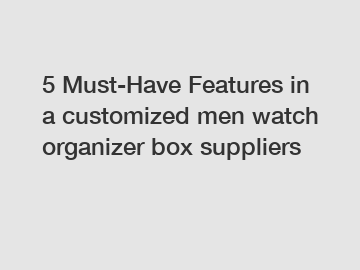 5 Must-Have Features in a customized men watch organizer box suppliers