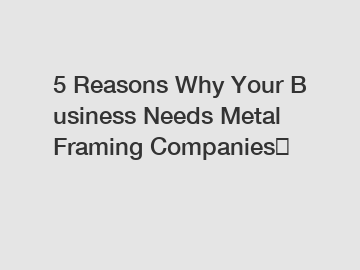 5 Reasons Why Your Business Needs Metal Framing Companies？