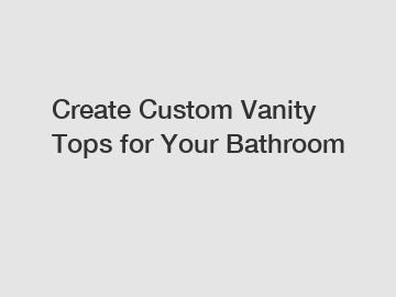 Create Custom Vanity Tops for Your Bathroom