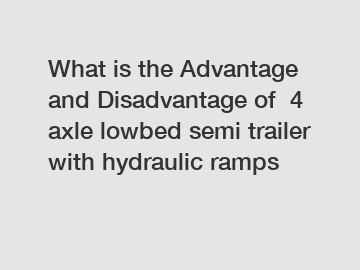 What is the Advantage and Disadvantage of  4 axle lowbed semi trailer with hydraulic ramps