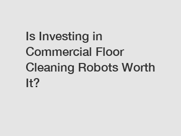 Is Investing in Commercial Floor Cleaning Robots Worth It?