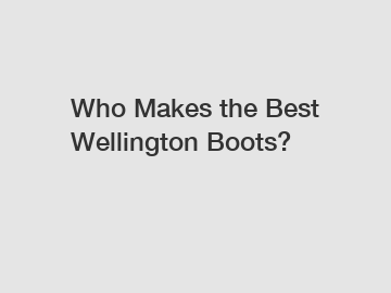 Who Makes the Best Wellington Boots?
