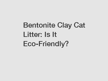 Bentonite Clay Cat Litter: Is It Eco-Friendly?