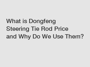 What is Dongfeng Steering Tie Rod Price and Why Do We Use Them?