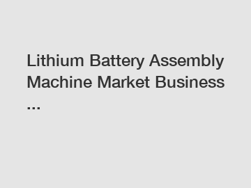 Lithium Battery Assembly Machine Market Business ...