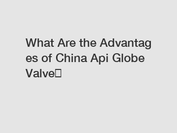 What Are the Advantages of China Api Globe Valve？