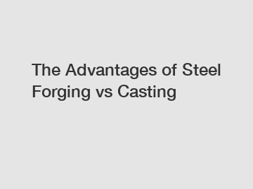 The Advantages of Steel Forging vs Casting