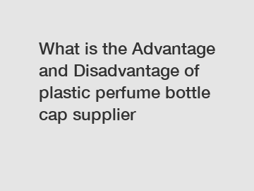 What is the Advantage and Disadvantage of  plastic perfume bottle cap supplier