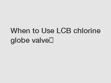 When to Use LCB chlorine globe valve？