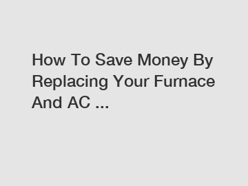 How To Save Money By Replacing Your Furnace And AC ...