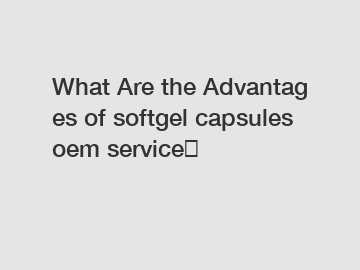 What Are the Advantages of softgel capsules oem service？