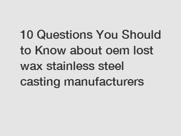 10 Questions You Should to Know about oem lost wax stainless steel casting manufacturers