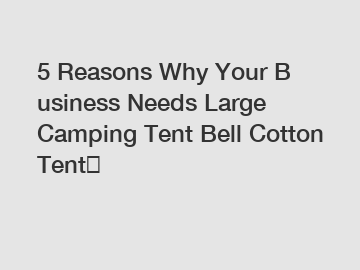 5 Reasons Why Your Business Needs Large Camping Tent Bell Cotton Tent？