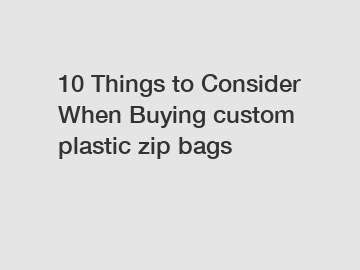 10 Things to Consider When Buying custom plastic zip bags