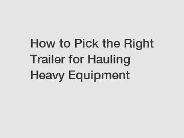 How to Pick the Right Trailer for Hauling Heavy Equipment