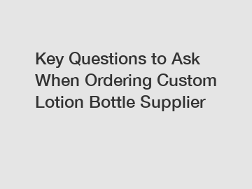 Key Questions to Ask When Ordering Custom Lotion Bottle Supplier